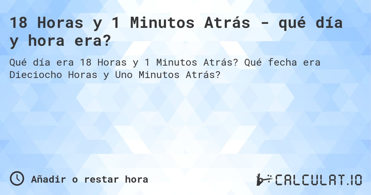 18 Horas y 1 Minutos Atrás - qué día y hora era?. Qué fecha era Dieciocho Horas y Uno Minutos Atrás?