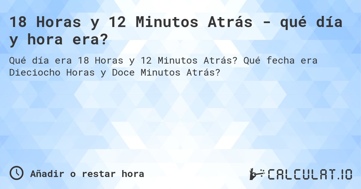18 Horas y 12 Minutos Atrás - qué día y hora era?. Qué fecha era Dieciocho Horas y Doce Minutos Atrás?