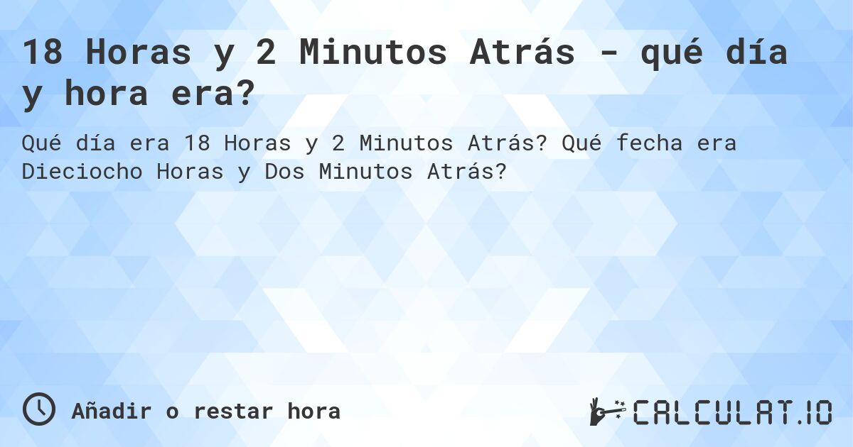 18 Horas y 2 Minutos Atrás - qué día y hora era?. Qué fecha era Dieciocho Horas y Dos Minutos Atrás?