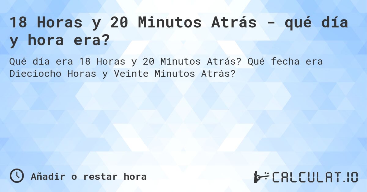 18 Horas y 20 Minutos Atrás - qué día y hora era?. Qué fecha era Dieciocho Horas y Veinte Minutos Atrás?
