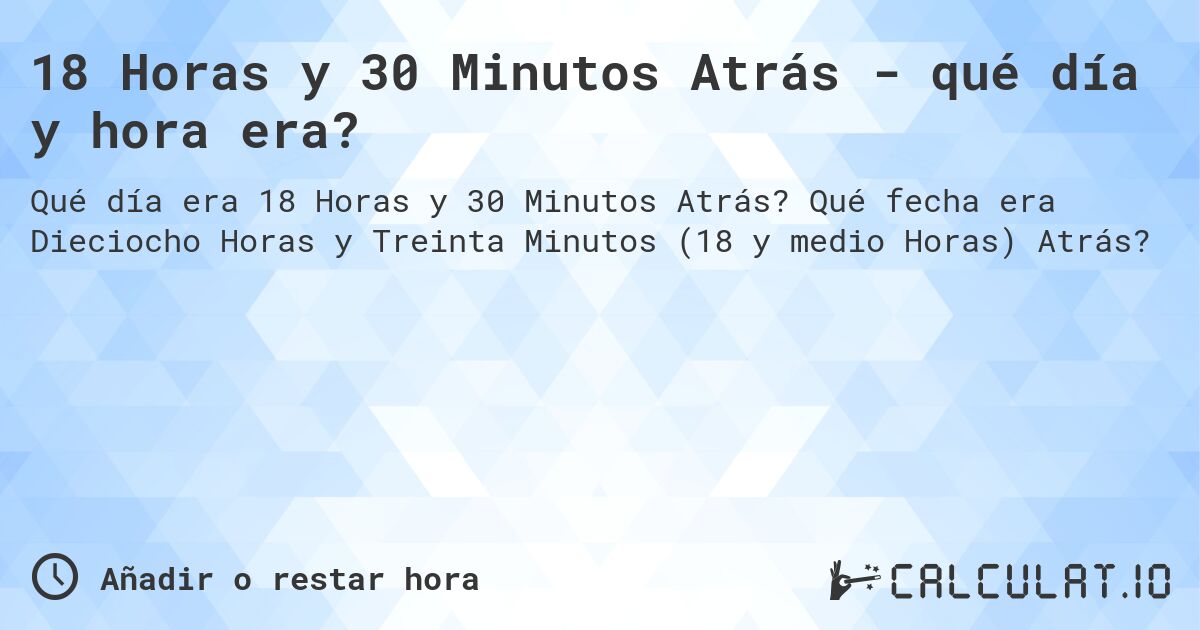 18 Horas y 30 Minutos Atrás - qué día y hora era?. Qué fecha era Dieciocho Horas y Treinta Minutos (18 y medio Horas) Atrás?