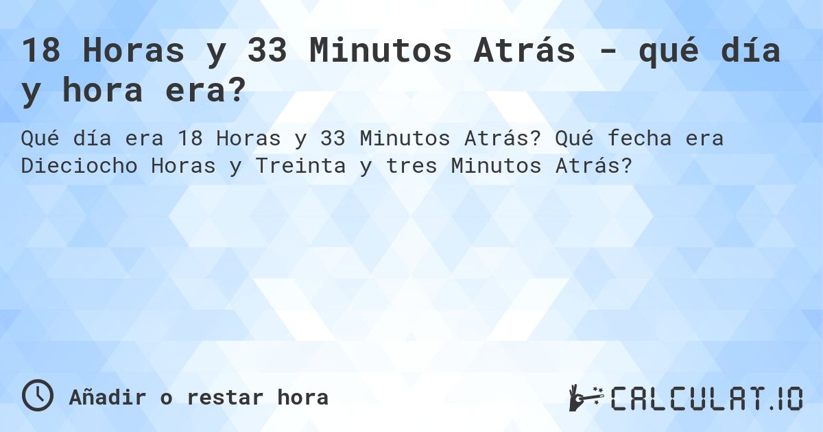 18 Horas y 33 Minutos Atrás - qué día y hora era?. Qué fecha era Dieciocho Horas y Treinta y tres Minutos Atrás?