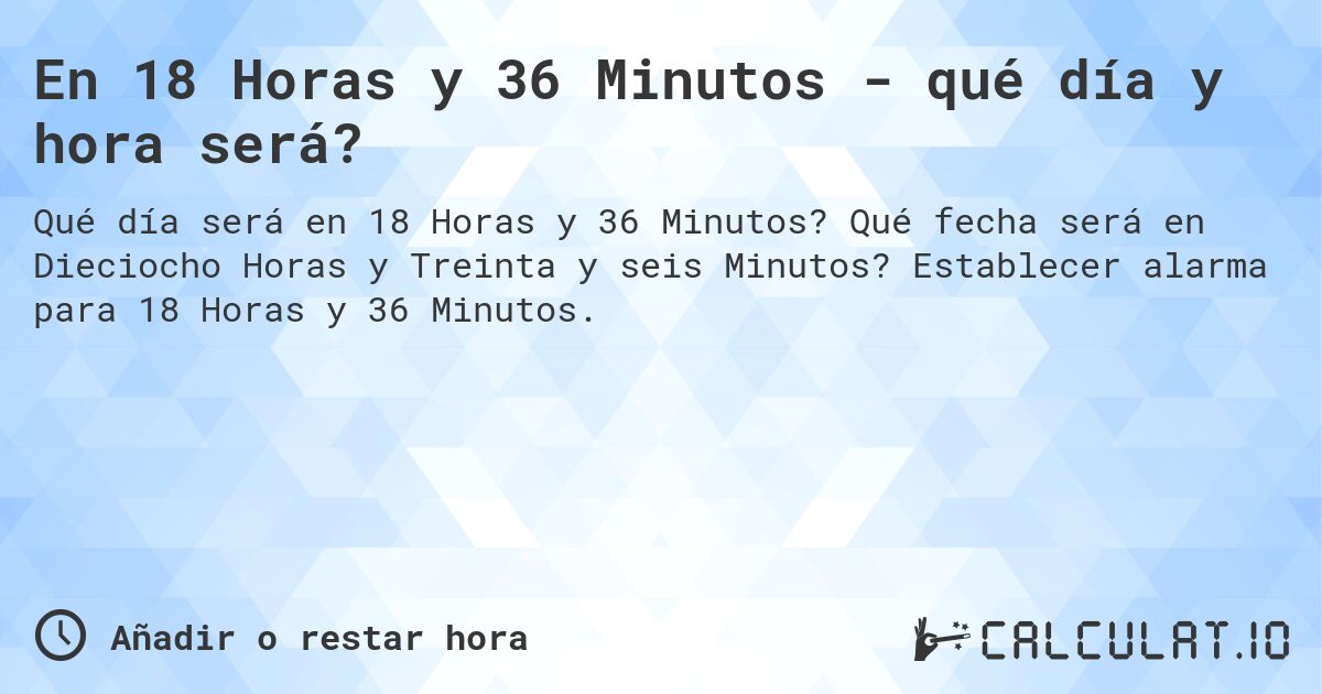 En 18 Horas y 36 Minutos - qué día y hora será?. Qué fecha será en Dieciocho Horas y Treinta y seis Minutos? Establecer alarma para 18 Horas y 36 Minutos.