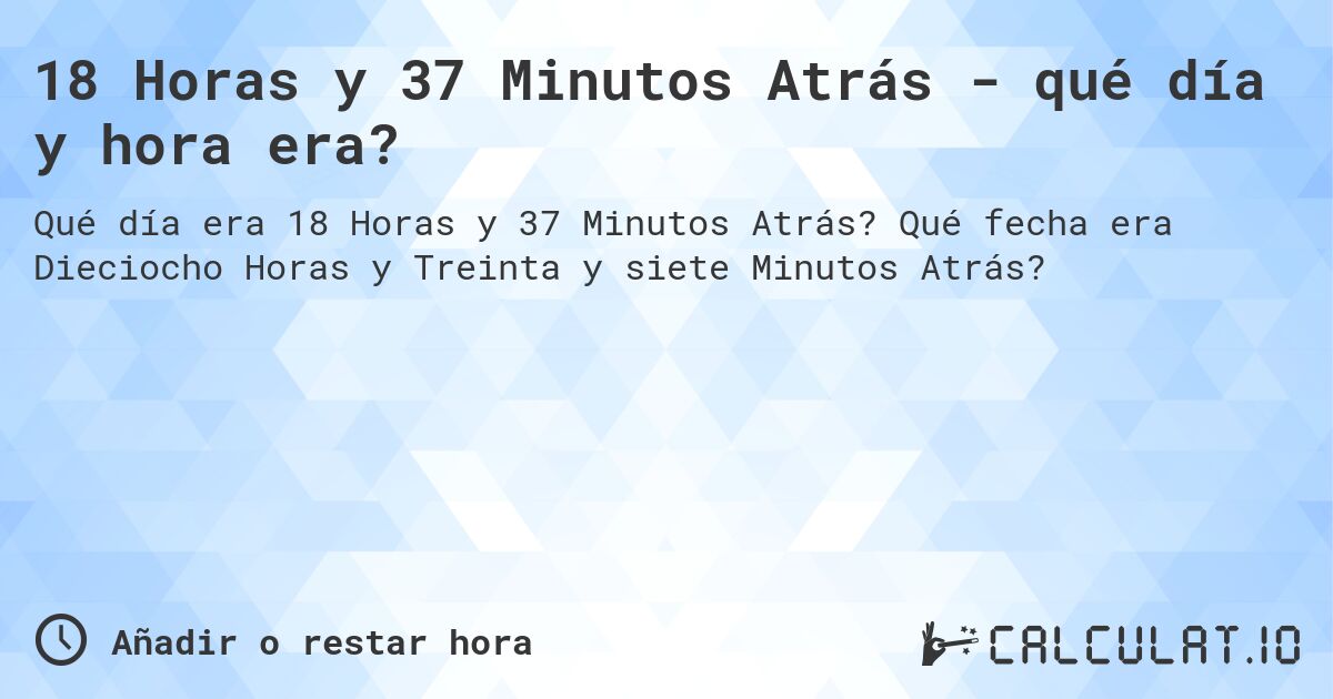 18 Horas y 37 Minutos Atrás - qué día y hora era?. Qué fecha era Dieciocho Horas y Treinta y siete Minutos Atrás?