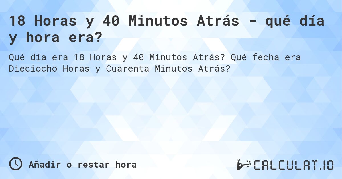 18 Horas y 40 Minutos Atrás - qué día y hora era?. Qué fecha era Dieciocho Horas y Cuarenta Minutos Atrás?