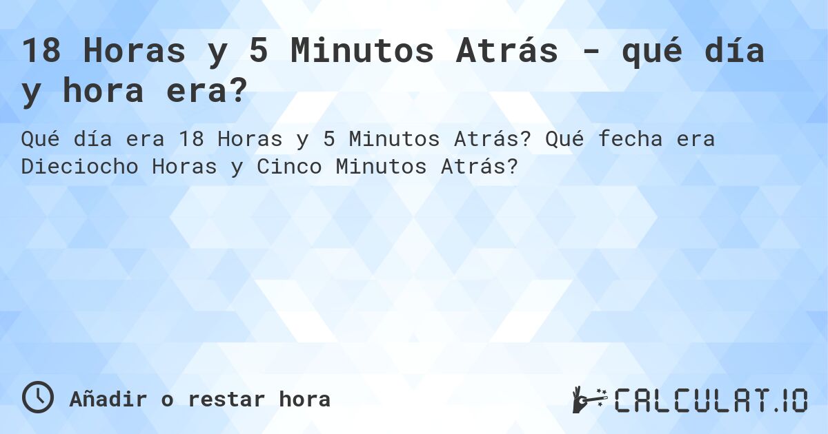 18 Horas y 5 Minutos Atrás - qué día y hora era?. Qué fecha era Dieciocho Horas y Cinco Minutos Atrás?