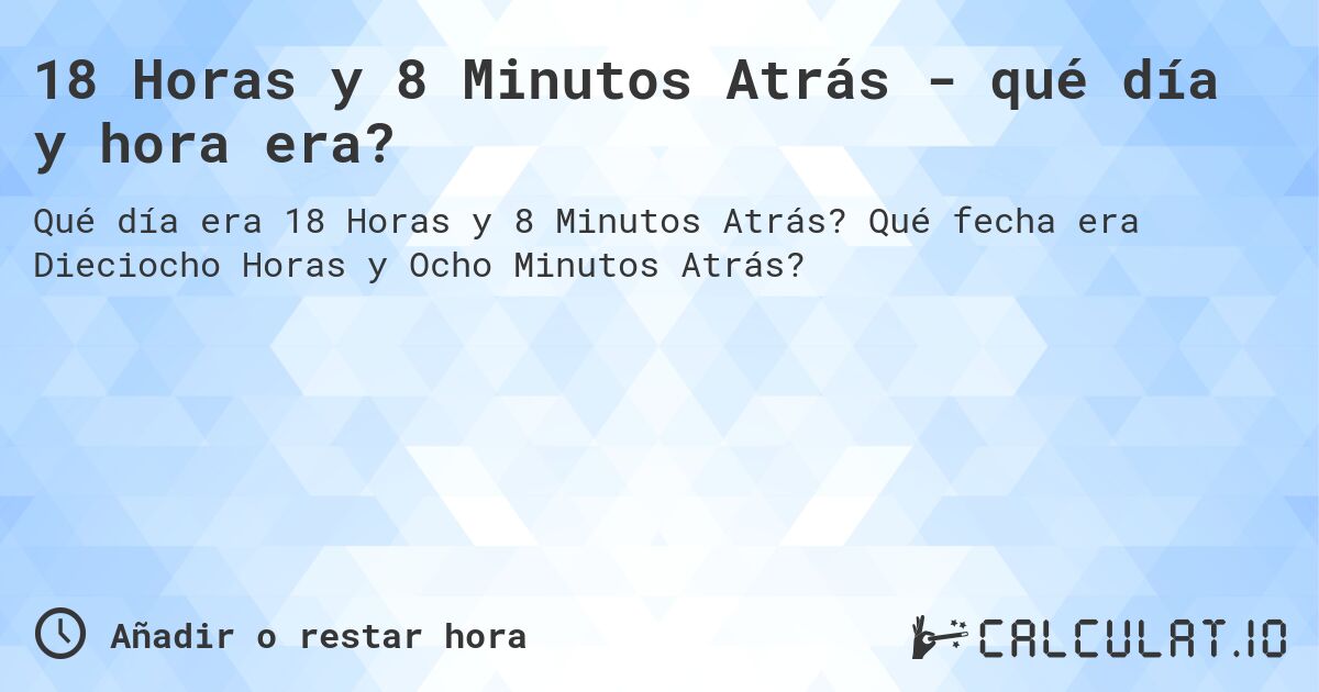 18 Horas y 8 Minutos Atrás - qué día y hora era?. Qué fecha era Dieciocho Horas y Ocho Minutos Atrás?