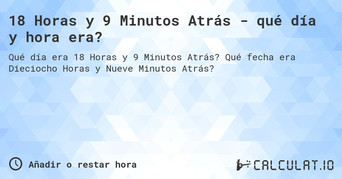 18 Horas y 9 Minutos Atrás - qué día y hora era?. Qué fecha era Dieciocho Horas y Nueve Minutos Atrás?