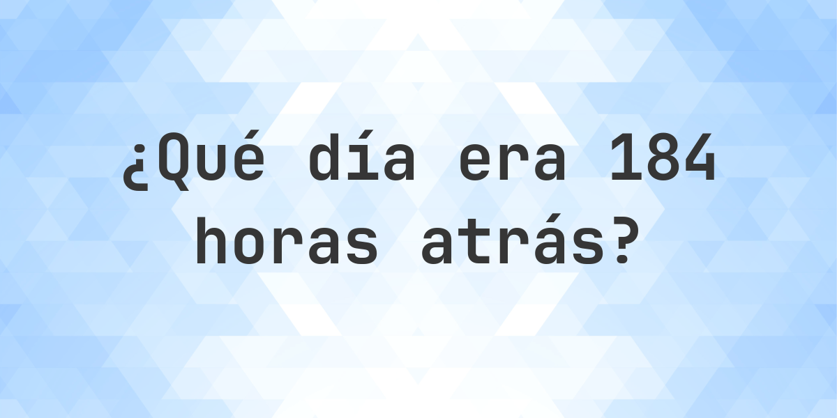 184 Horas Atrás - qué día y hora era? - Calculatio