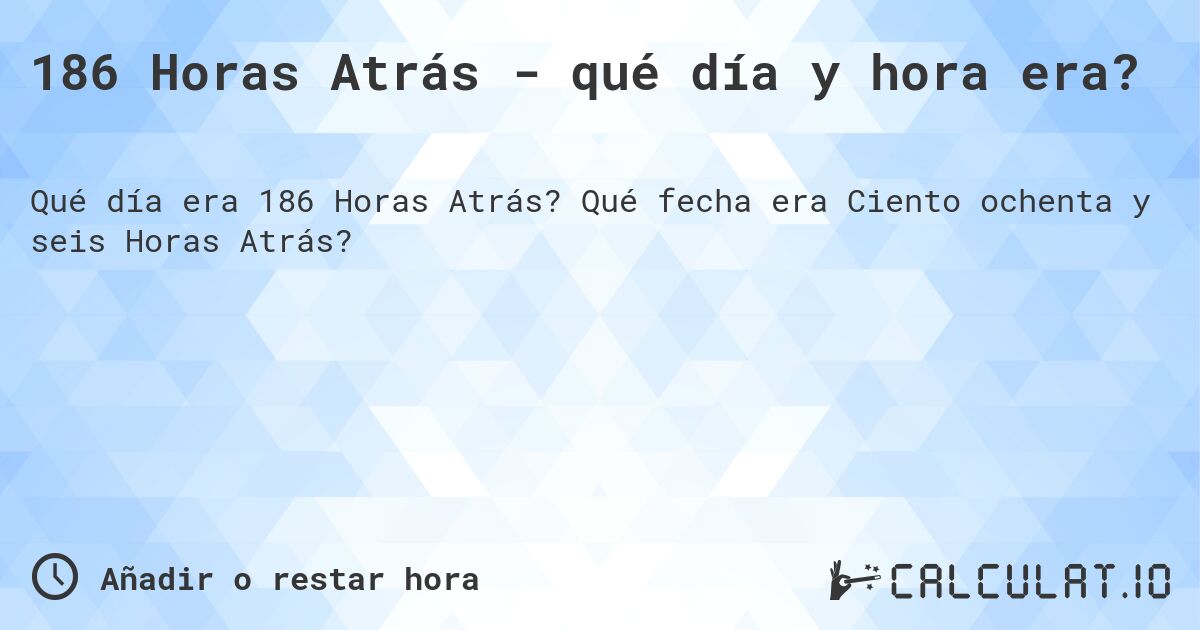 186 Horas Atrás - qué día y hora era?. Qué fecha era Ciento ochenta y seis Horas Atrás?