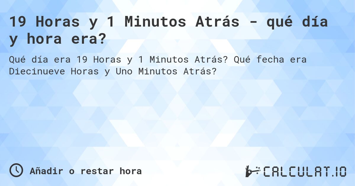 19 Horas y 1 Minutos Atrás - qué día y hora era?. Qué fecha era Diecinueve Horas y Uno Minutos Atrás?