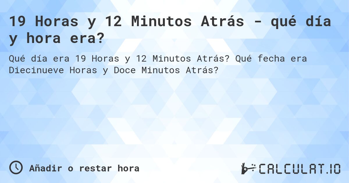 19 Horas y 12 Minutos Atrás - qué día y hora era?. Qué fecha era Diecinueve Horas y Doce Minutos Atrás?
