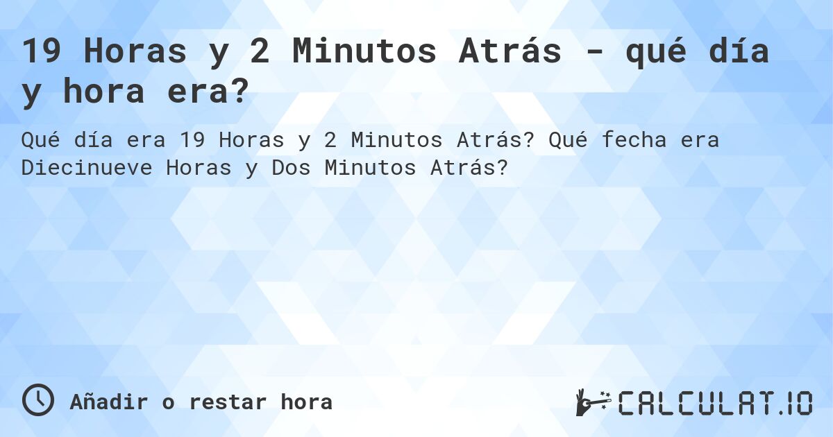19 Horas y 2 Minutos Atrás - qué día y hora era?. Qué fecha era Diecinueve Horas y Dos Minutos Atrás?