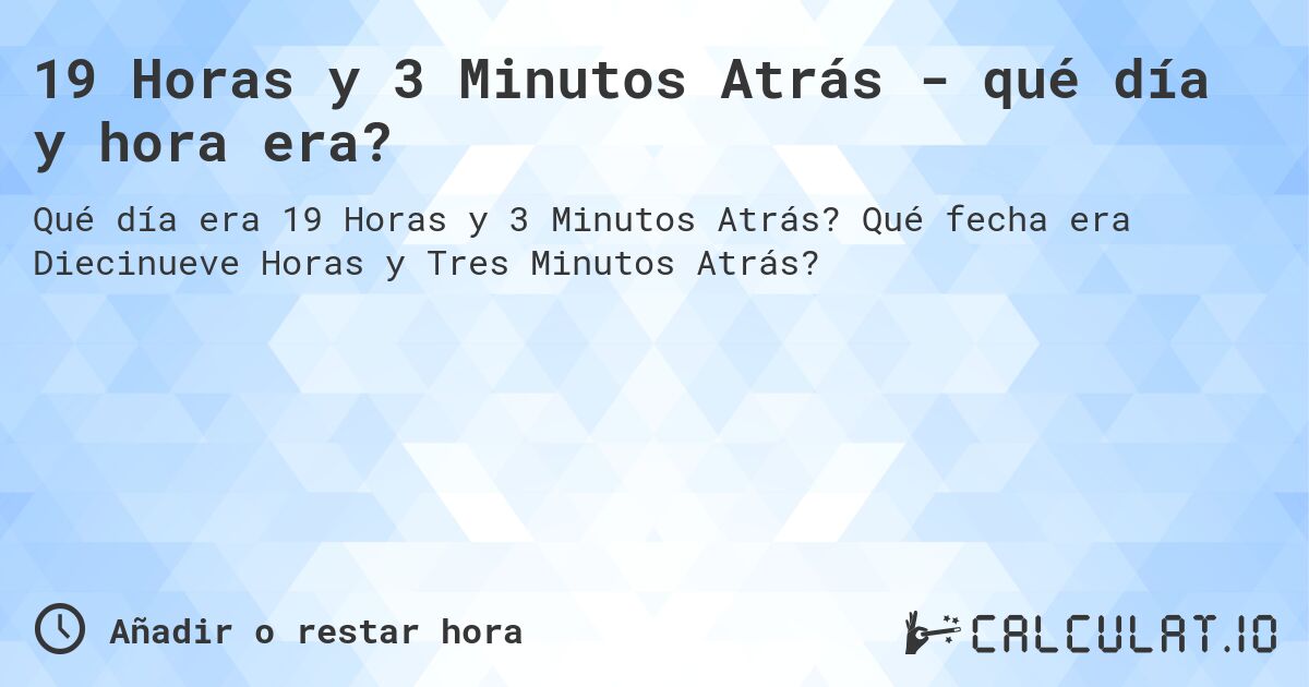 19 Horas y 3 Minutos Atrás - qué día y hora era?. Qué fecha era Diecinueve Horas y Tres Minutos Atrás?