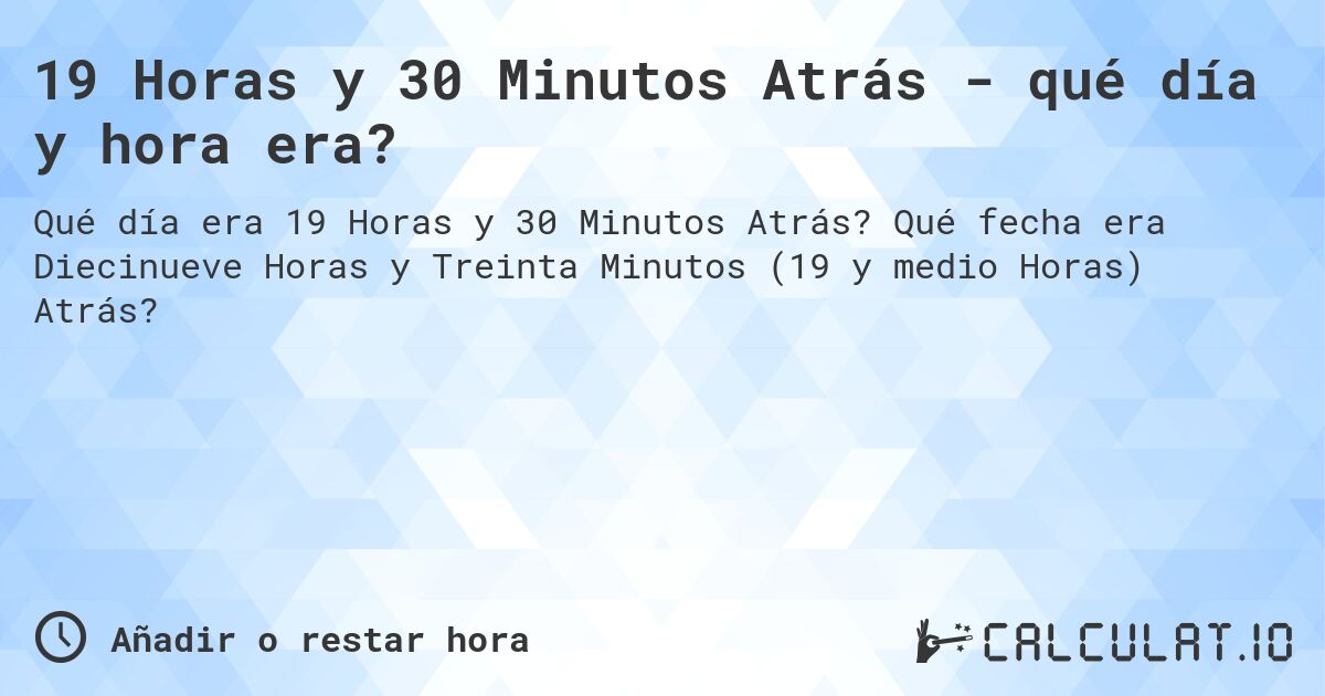 19 Horas y 30 Minutos Atrás - qué día y hora era?. Qué fecha era Diecinueve Horas y Treinta Minutos (19 y medio Horas) Atrás?