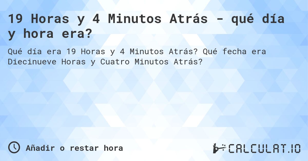 19 Horas y 4 Minutos Atrás - qué día y hora era?. Qué fecha era Diecinueve Horas y Cuatro Minutos Atrás?