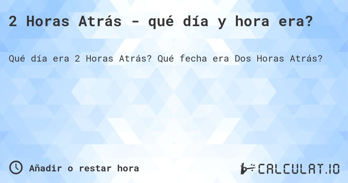 2 Horas Atrás - qué día y hora era?. Qué fecha era Dos Horas Atrás?
