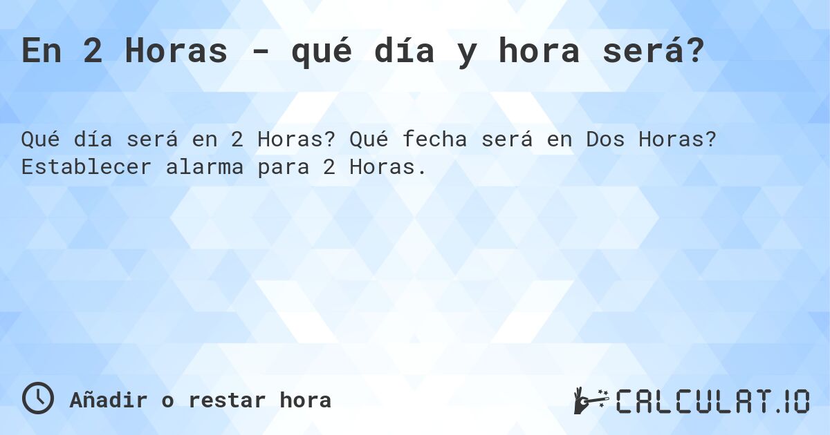 En 2 Horas - qué día y hora será?. Qué fecha será en Dos Horas? Establecer alarma para 2 Horas.