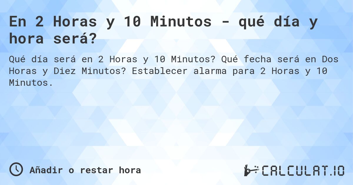En 2 Horas y 10 Minutos - qué día y hora será?. Qué fecha será en Dos Horas y Diez Minutos? Establecer alarma para 2 Horas y 10 Minutos.