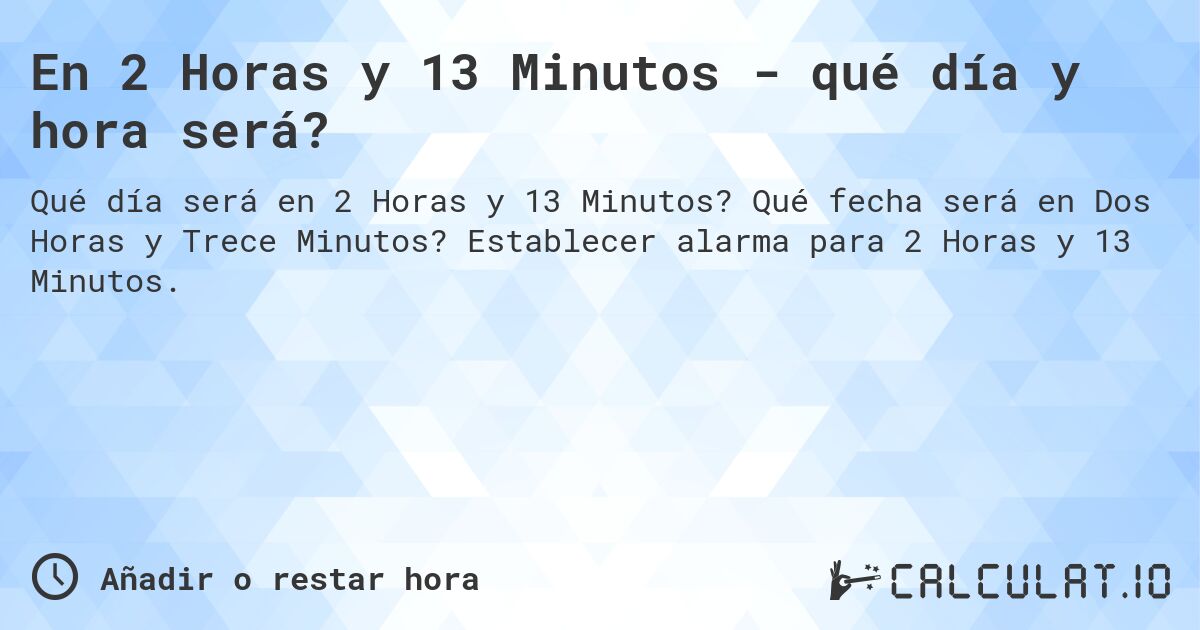 En 2 Horas y 13 Minutos - qué día y hora será?. Qué fecha será en Dos Horas y Trece Minutos? Establecer alarma para 2 Horas y 13 Minutos.