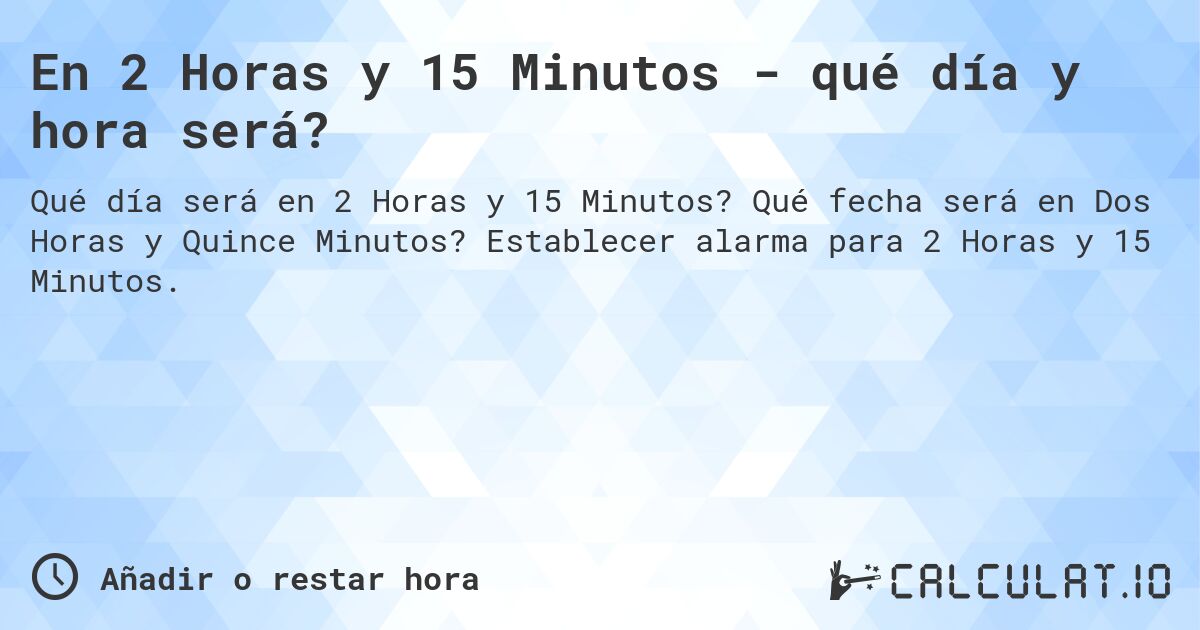 En 2 Horas y 15 Minutos - qué día y hora será?. Qué fecha será en Dos Horas y Quince Minutos? Establecer alarma para 2 Horas y 15 Minutos.