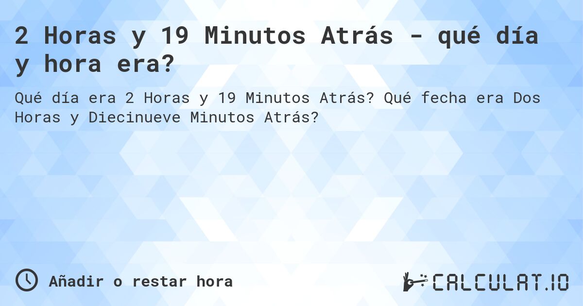 2 Horas y 19 Minutos Atrás - qué día y hora era?. Qué fecha era Dos Horas y Diecinueve Minutos Atrás?