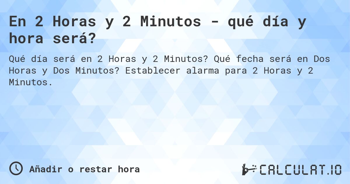 En 2 Horas y 2 Minutos - qué día y hora será?. Qué fecha será en Dos Horas y Dos Minutos? Establecer alarma para 2 Horas y 2 Minutos.
