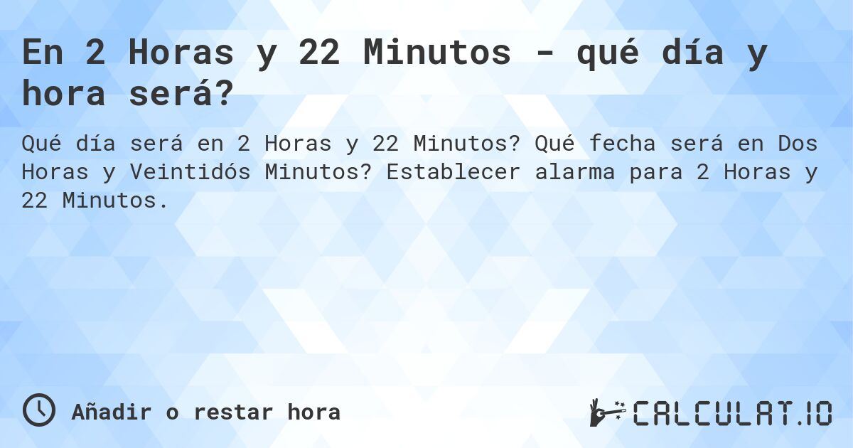 En 2 Horas y 22 Minutos - qué día y hora será?. Qué fecha será en Dos Horas y Veintidós Minutos? Establecer alarma para 2 Horas y 22 Minutos.