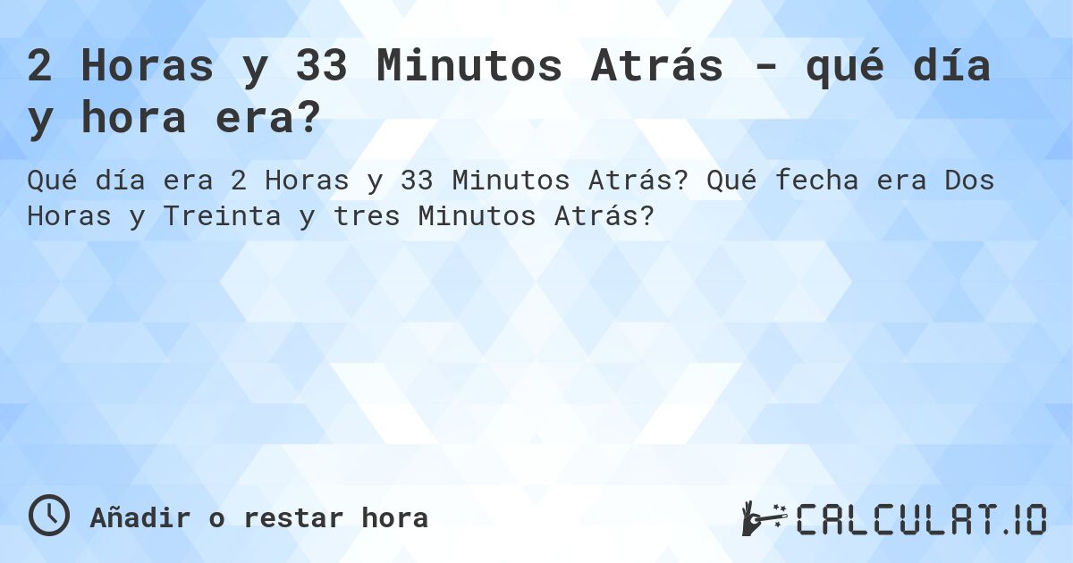 2 Horas y 33 Minutos Atrás - qué día y hora era?. Qué fecha era Dos Horas y Treinta y tres Minutos Atrás?