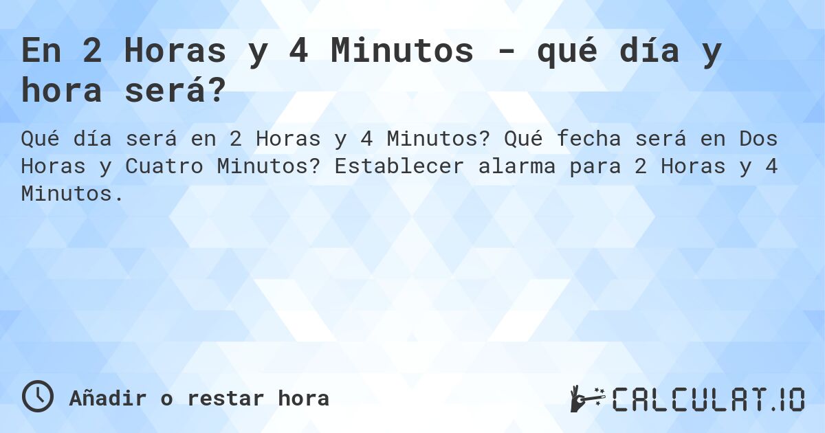 En 2 Horas y 4 Minutos - qué día y hora será?. Qué fecha será en Dos Horas y Cuatro Minutos? Establecer alarma para 2 Horas y 4 Minutos.