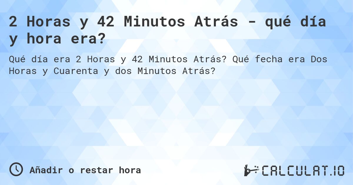 2 Horas y 42 Minutos Atrás - qué día y hora era?. Qué fecha era Dos Horas y Cuarenta y dos Minutos Atrás?