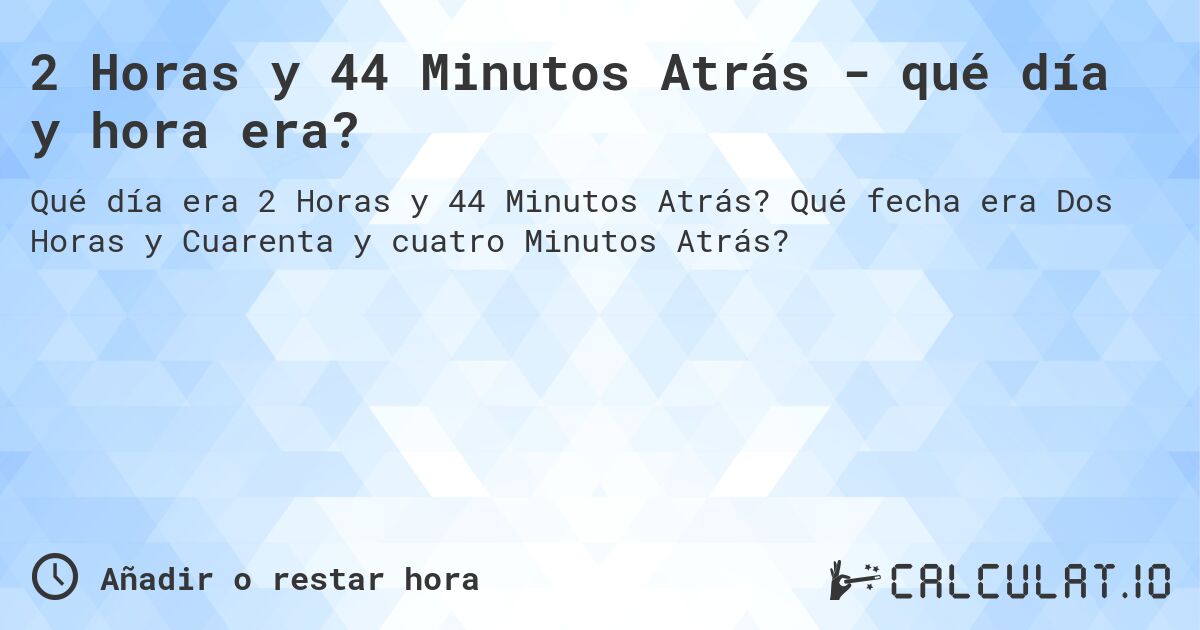 2 Horas y 44 Minutos Atrás - qué día y hora era?. Qué fecha era Dos Horas y Cuarenta y cuatro Minutos Atrás?