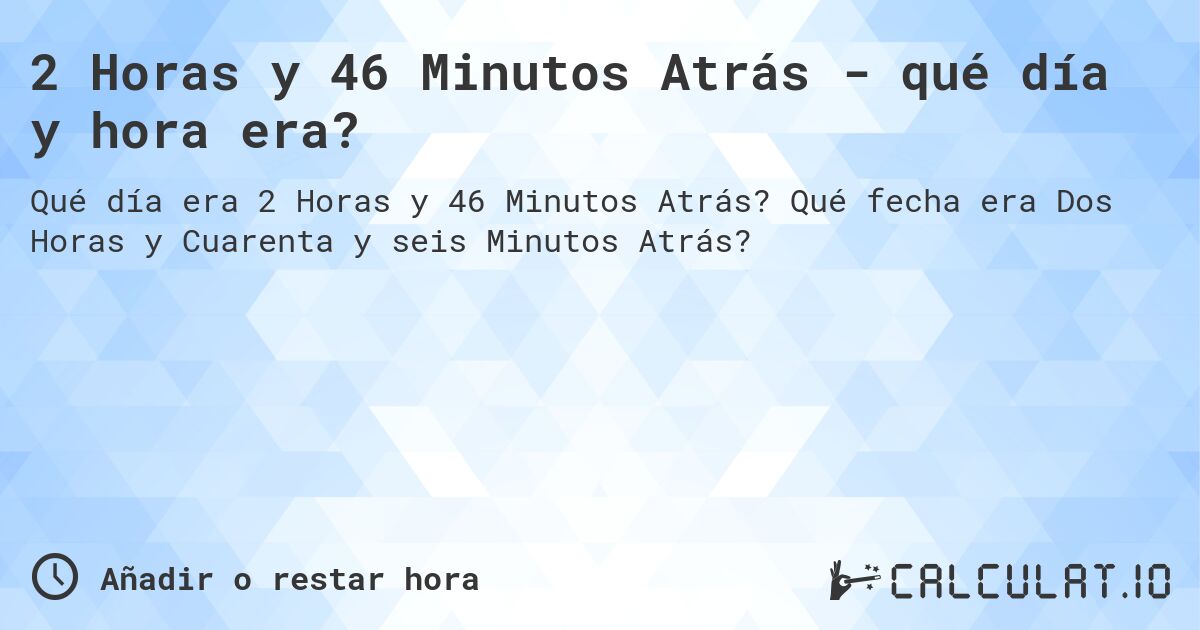 2 Horas y 46 Minutos Atrás - qué día y hora era?. Qué fecha era Dos Horas y Cuarenta y seis Minutos Atrás?