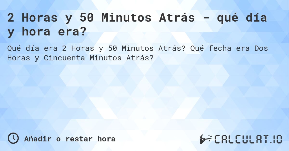 2 Horas y 50 Minutos Atrás - qué día y hora era?. Qué fecha era Dos Horas y Cincuenta Minutos Atrás?