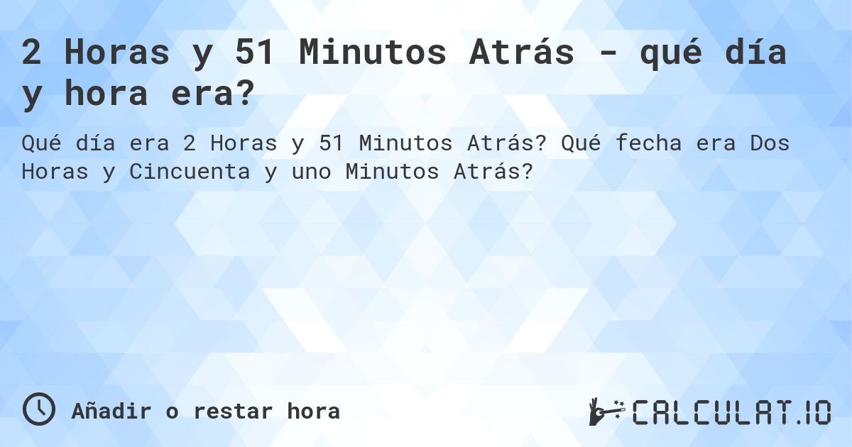 2 Horas y 51 Minutos Atrás - qué día y hora era?. Qué fecha era Dos Horas y Cincuenta y uno Minutos Atrás?