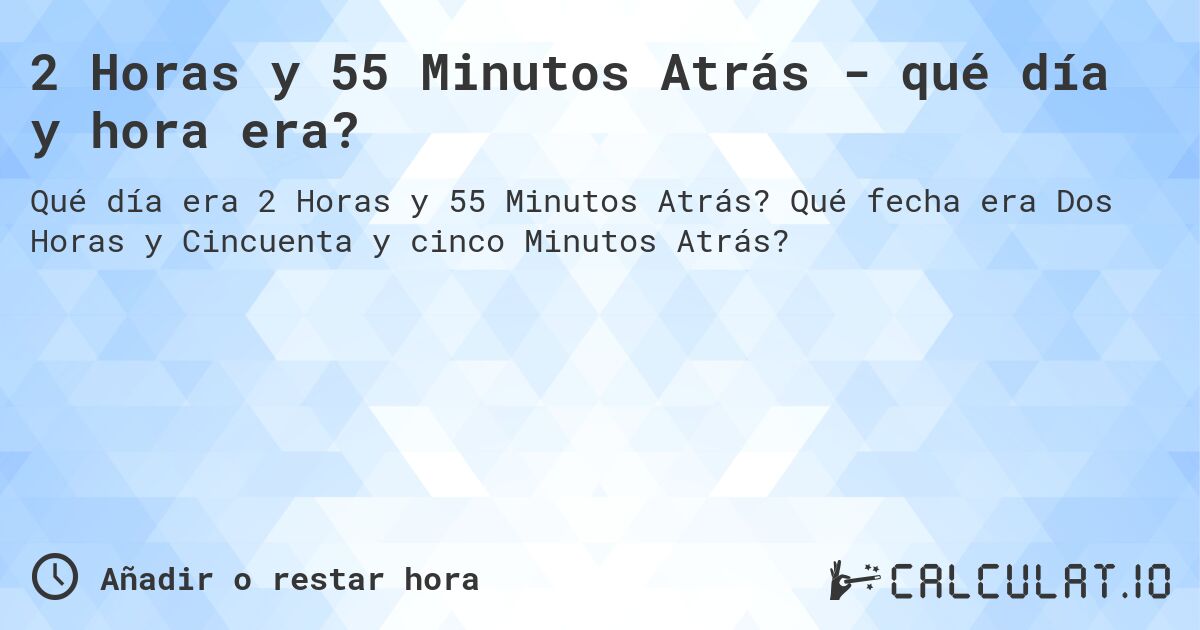 2 Horas y 55 Minutos Atrás - qué día y hora era?. Qué fecha era Dos Horas y Cincuenta y cinco Minutos Atrás?
