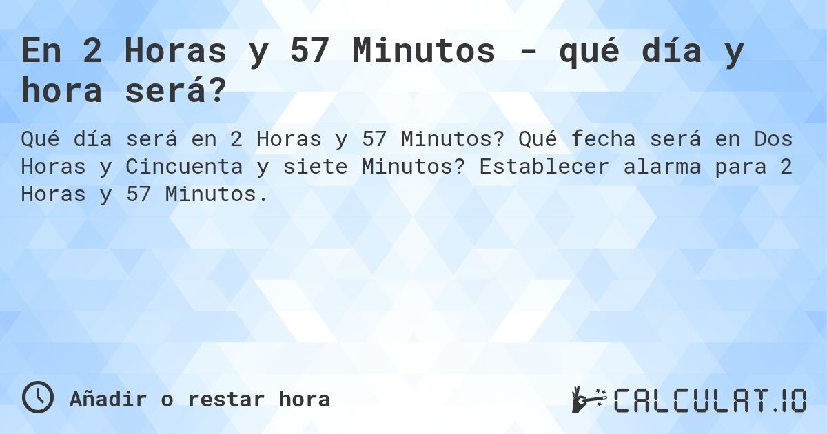 En 2 Horas y 57 Minutos - qué día y hora será?. Qué fecha será en Dos Horas y Cincuenta y siete Minutos? Establecer alarma para 2 Horas y 57 Minutos.