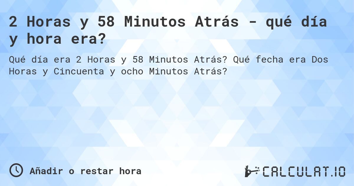 2 Horas y 58 Minutos Atrás - qué día y hora era?. Qué fecha era Dos Horas y Cincuenta y ocho Minutos Atrás?