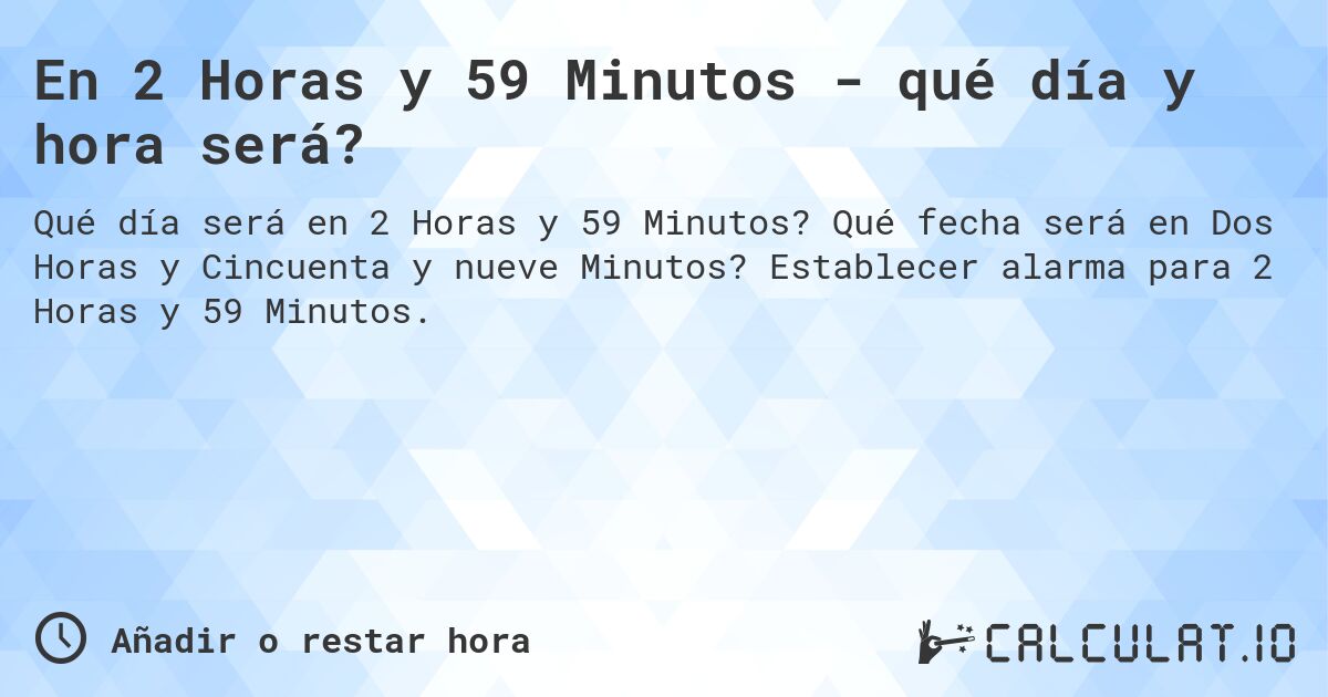 En 2 Horas y 59 Minutos - qué día y hora será?. Qué fecha será en Dos Horas y Cincuenta y nueve Minutos? Establecer alarma para 2 Horas y 59 Minutos.