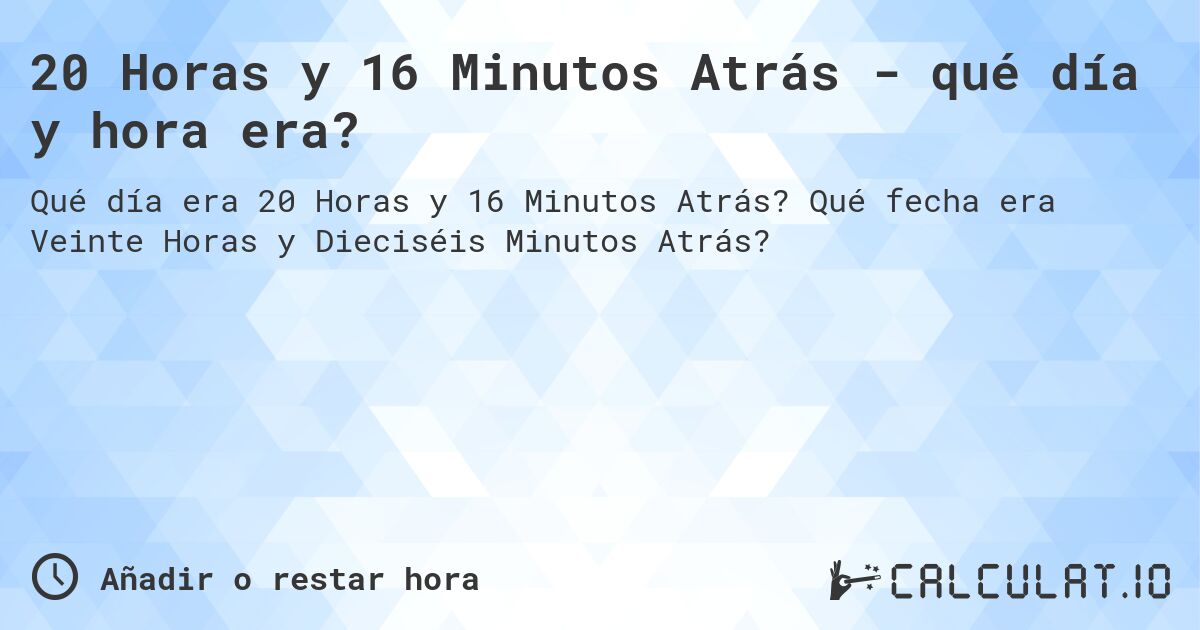 20 Horas y 16 Minutos Atrás - qué día y hora era?. Qué fecha era Veinte Horas y Dieciséis Minutos Atrás?