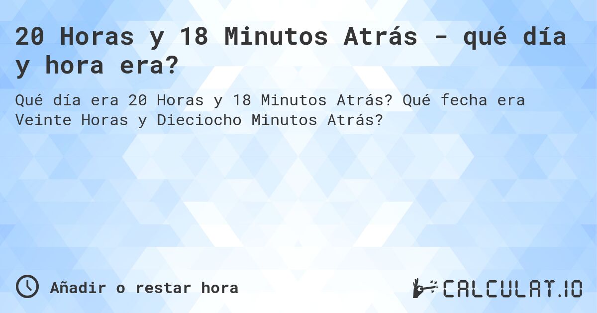20 Horas y 18 Minutos Atrás - qué día y hora era?. Qué fecha era Veinte Horas y Dieciocho Minutos Atrás?