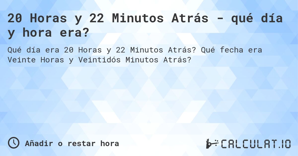 20 Horas y 22 Minutos Atrás - qué día y hora era?. Qué fecha era Veinte Horas y Veintidós Minutos Atrás?