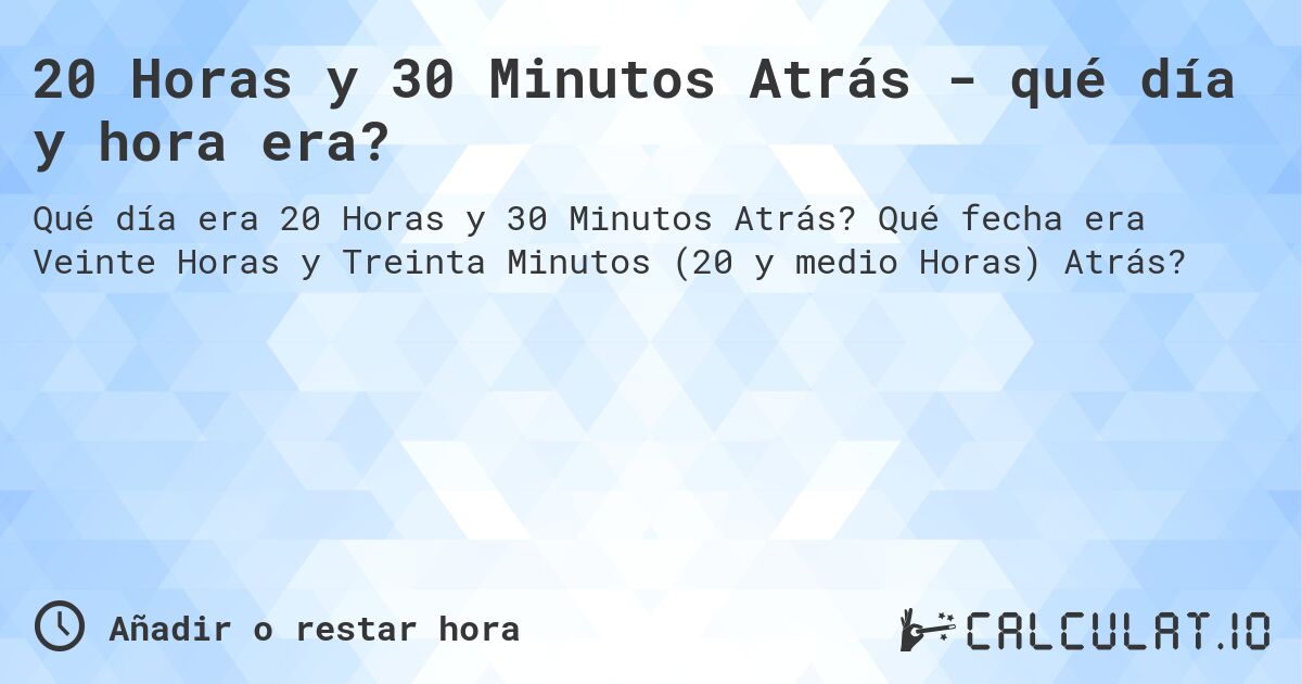 20 Horas y 30 Minutos Atrás - qué día y hora era?. Qué fecha era Veinte Horas y Treinta Minutos (20 y medio Horas) Atrás?