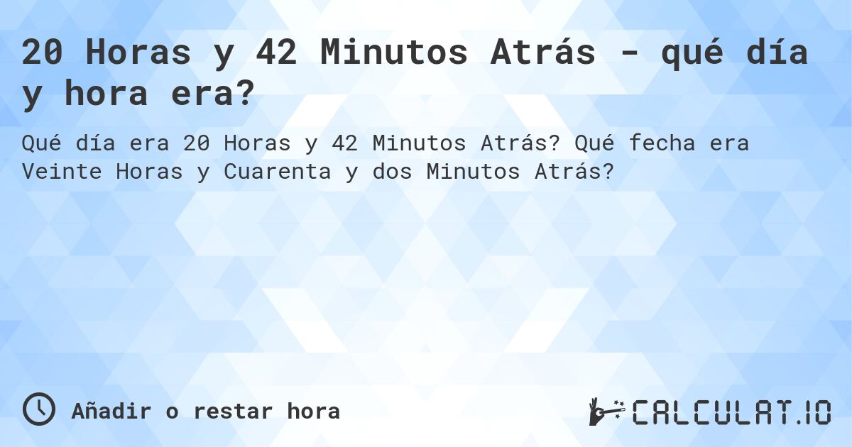 20 Horas y 42 Minutos Atrás - qué día y hora era?. Qué fecha era Veinte Horas y Cuarenta y dos Minutos Atrás?