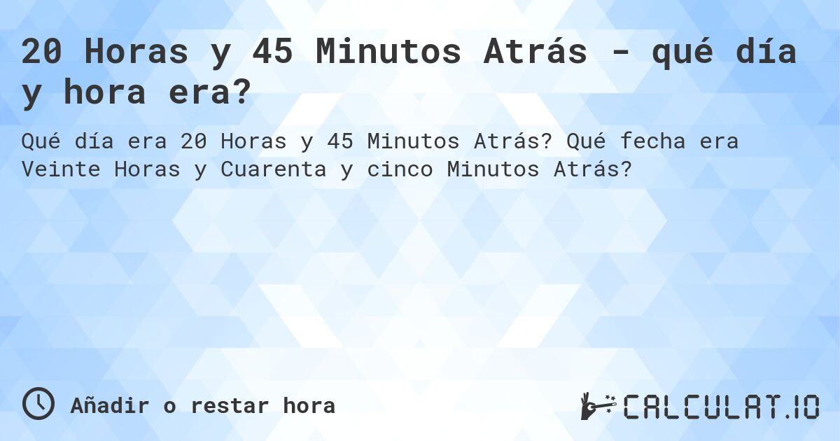 20 Horas y 45 Minutos Atrás - qué día y hora era?. Qué fecha era Veinte Horas y Cuarenta y cinco Minutos Atrás?