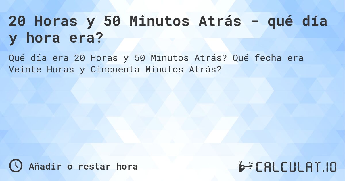 20 Horas y 50 Minutos Atrás - qué día y hora era?. Qué fecha era Veinte Horas y Cincuenta Minutos Atrás?