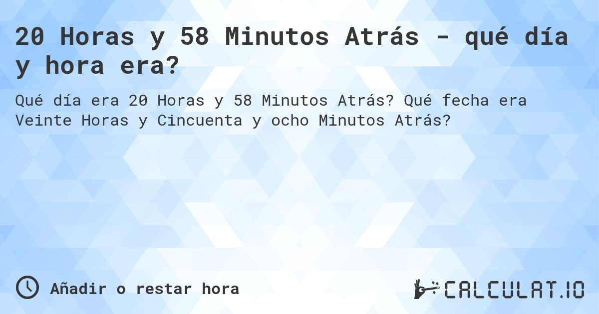 20 Horas y 58 Minutos Atrás - qué día y hora era?. Qué fecha era Veinte Horas y Cincuenta y ocho Minutos Atrás?