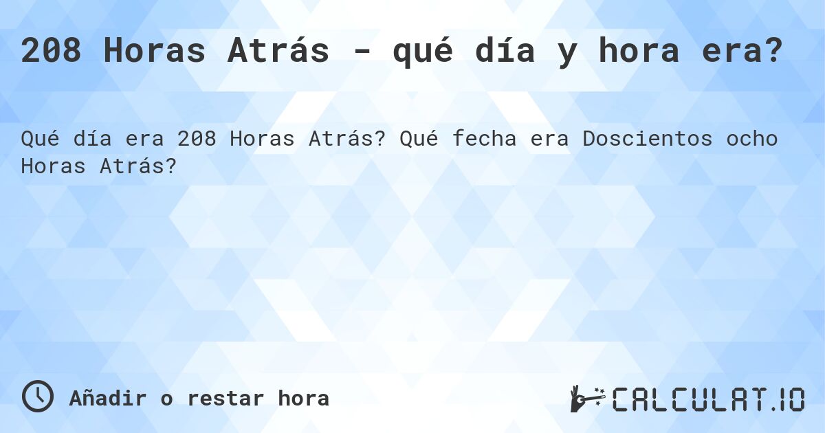 208 Horas Atrás - qué día y hora era?. Qué fecha era Doscientos ocho Horas Atrás?
