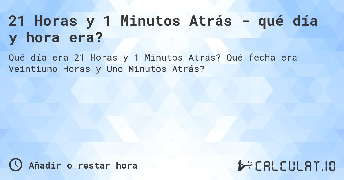 21 Horas y 1 Minutos Atrás - qué día y hora era?. Qué fecha era Veintiuno Horas y Uno Minutos Atrás?