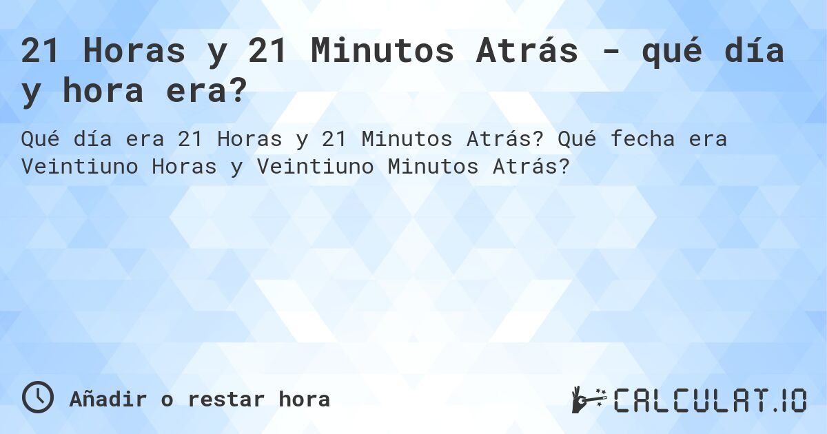 21 Horas y 21 Minutos Atrás - qué día y hora era?. Qué fecha era Veintiuno Horas y Veintiuno Minutos Atrás?